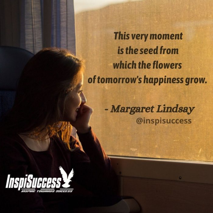 This very moment is the seed from which the flowers of tomorrow's happiness grow.   - Margaret Lindsay